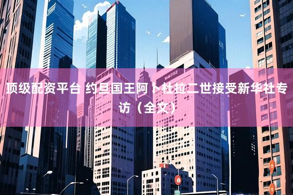 顶级配资平台 约旦国王阿卜杜拉二世接受新华社专访（全文）