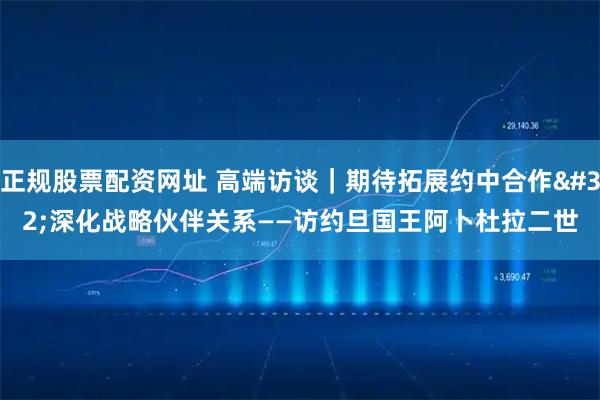 正规股票配资网址 高端访谈｜期待拓展约中合作 深化战略伙伴关系——访约旦国王阿卜杜拉二世