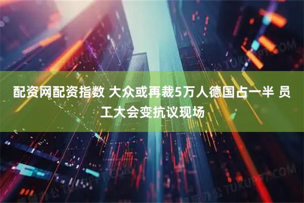 配资网配资指数 大众或再裁5万人德国占一半 员工大会变抗议现场